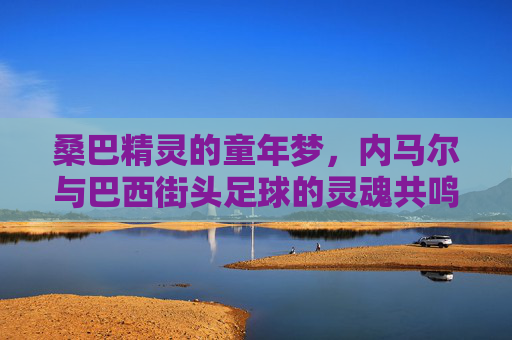桑巴精灵的童年梦,内马尔与巴西街头足球的灵魂共鸣