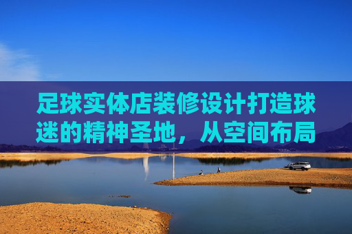 足球实体店装修设计打造球迷的精神圣地,从空间布局到视觉文化的沉浸式体验指南