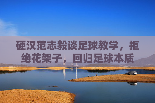 硬汉范志毅谈足球教学,拒绝花架子,回归足球本质