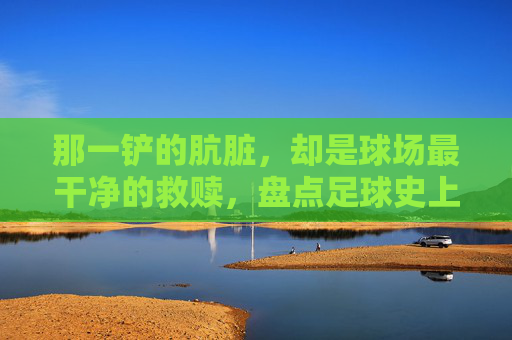 那一铲的肮脏,却是球场最干净的救赎,盘点足球史上的最佳前场犯规