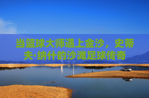 当篮球大师遇上金沙,史蒂夫·纳什的沙滩足球传奇