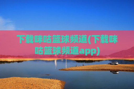 下载咪咕篮球频道(下载咪咕篮球频道app)