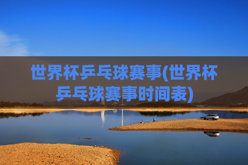 世界杯乒乓球赛事(世界杯乒乓球赛事时间表)