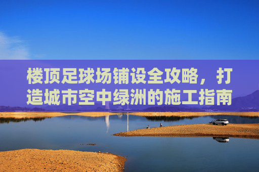 楼顶足球场铺设全攻略,打造城市空中绿洲的施工指南