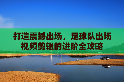 打造震撼出场,足球队出场视频剪辑的进阶全攻略