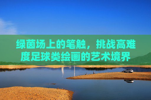 绿茵场上的笔触,挑战高难度足球类绘画的艺术境界