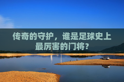 传奇的守护,谁是足球史上最厉害的门将?