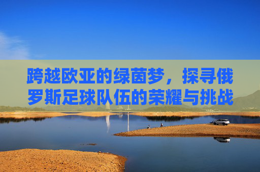 跨越欧亚的绿茵梦,探寻俄罗斯足球队伍的荣耀与挑战