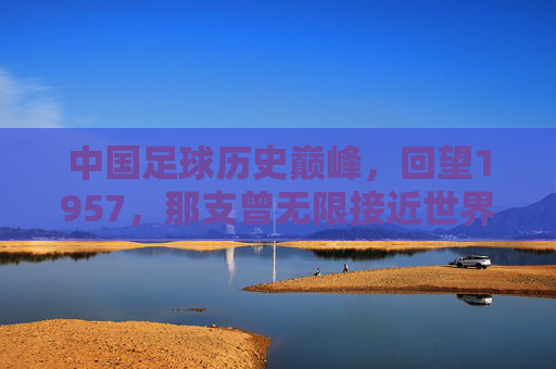 中国足球历史巅峰,回望1957,那支曾无限接近世界杯的黄金一代