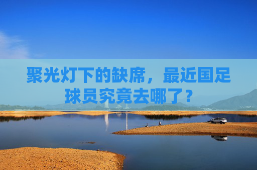 聚光灯下的缺席,最近国足球员究竟去哪了?