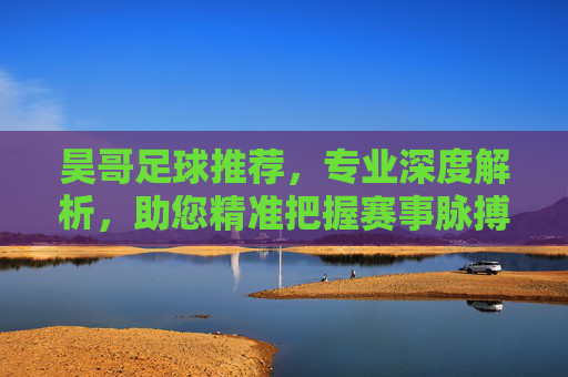 昊哥足球推荐,专业深度解析,助您精准把握赛事脉搏