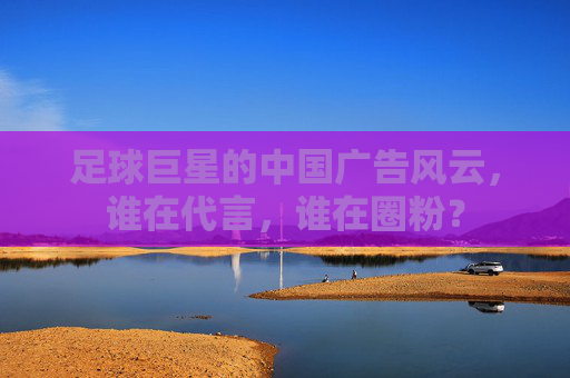 足球巨星的中国广告风云,谁在代言,谁在圈粉?