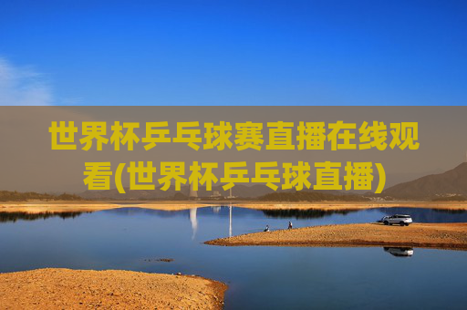 世界杯乒乓球赛直播在线观看(世界杯乒乓球直播)