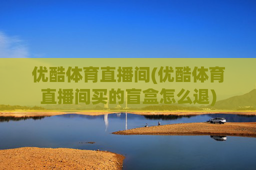 优酷体育直播间(优酷体育直播间买的盲盒怎么退)