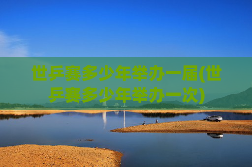 世乒赛多少年举办一届(世乒赛多少年举办一次)