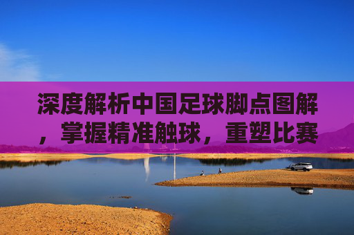 深度解析中国足球脚点图解,掌握精准触球,重塑比赛细节