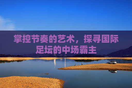 掌控节奏的艺术,探寻国际足坛的中场霸主