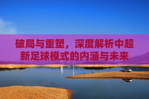 破局与重塑,深度解析中超新足球模式的内涵与未来