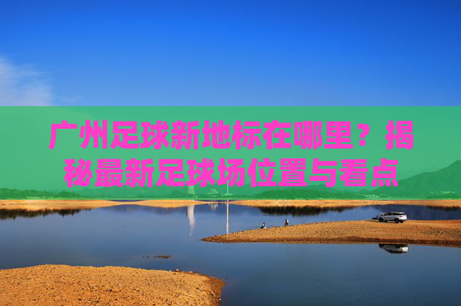 广州足球新地标在哪里?揭秘最新足球场位置与看点