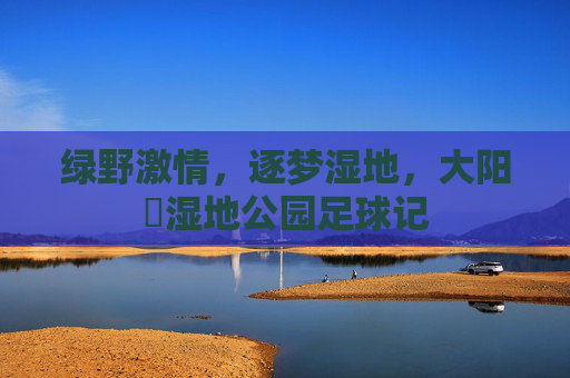 绿野激情,逐梦湿地,大阳垾湿地公园足球记