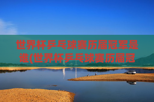 世界杯乒乓球赛历届冠军是谁(世界杯乒乓球赛历届冠军是谁啊)