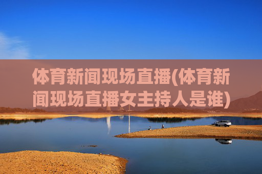 体育新闻现场直播(体育新闻现场直播女主持人是谁)