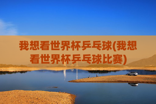 我想看世界杯乒乓球(我想看世界杯乒乓球比赛)