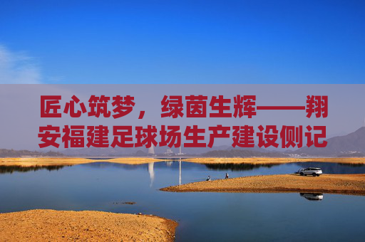 匠心筑梦,绿茵生辉——翔安福建足球场生产建设侧记