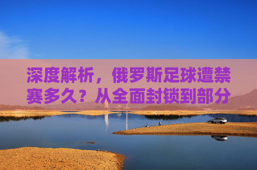深度解析,俄罗斯足球遭禁赛多久?从全面封锁到部分解禁的演变历程