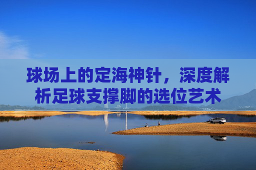 球场上的定海神针,深度解析足球支撑脚的选位艺术