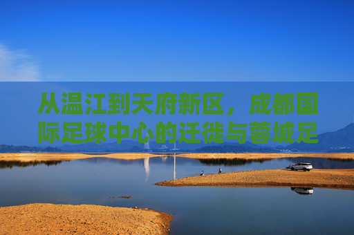 从温江到天府新区,成都国际足球中心的迁徙与蓉城足球新地标的重塑