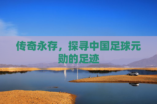 传奇永存,探寻中国足球元勋的足迹