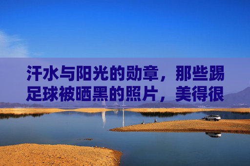 汗水与阳光的勋章,那些踢足球被晒黑的照片,美得很有力量