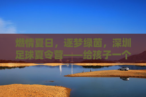 燃情夏日,逐梦绿茵,深圳足球夏令营——给孩子一个蜕变的机会