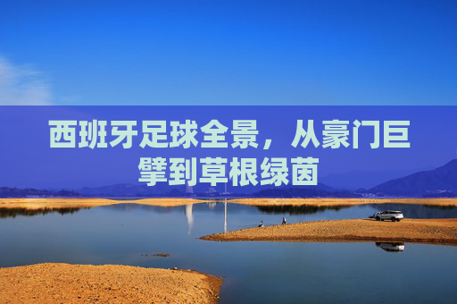西班牙足球全景,从豪门巨擘到草根绿茵