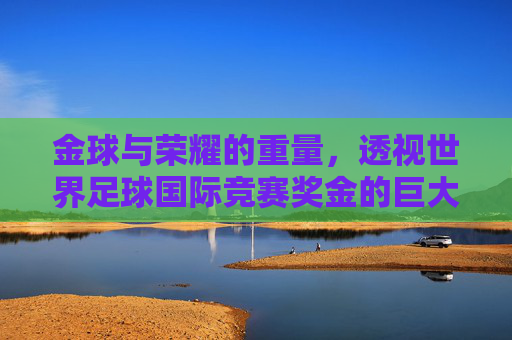金球与荣耀的重量,透视世界足球国际竞赛奖金的巨大诱惑与变革
