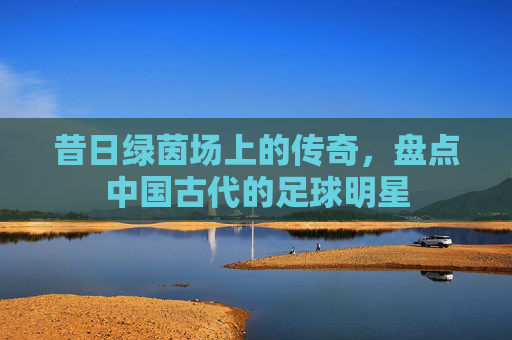 昔日绿茵场上的传奇,盘点中国古代的足球明星