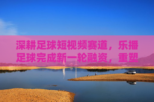 深耕足球短视频赛道,乐播足球完成新一轮融资,重塑草根赛事直播生态