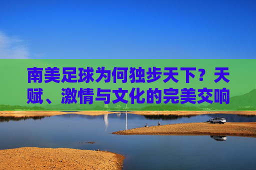 南美足球为何独步天下?天赋、激情与文化的完美交响