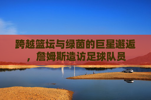 跨越篮坛与绿茵的巨星邂逅,詹姆斯造访足球队员
