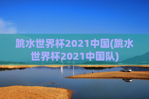 跳水世界杯2021中国(跳水世界杯2021中国队)