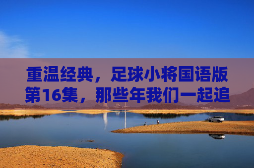 重温经典,足球小将国语版第16集,那些年我们一起追过的热血青春
