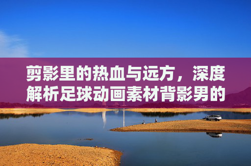 剪影里的热血与远方,深度解析足球动画素材背影男的视觉魅力与应用