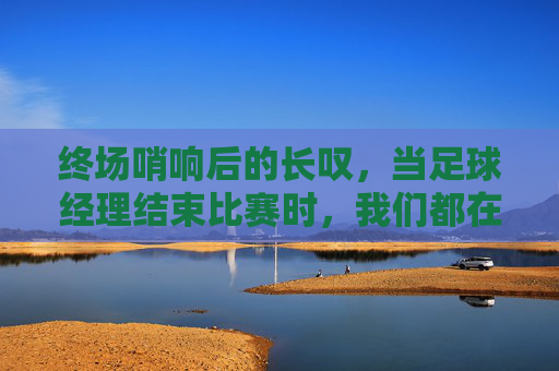 终场哨响后的长叹,当足球经理结束比赛时,我们都在想什么?