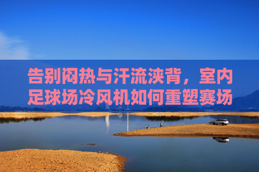 告别闷热与汗流浃背,室内足球场冷风机如何重塑赛场体验与运营效率