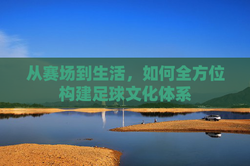 从赛场到生活,如何全方位构建足球文化体系