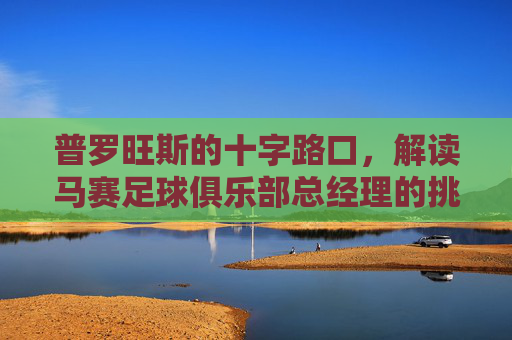 普罗旺斯的十字路口,解读马赛足球俱乐部总经理的挑战与愿景