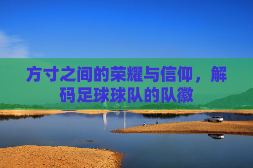 方寸之间的荣耀与信仰,解码足球球队的队徽