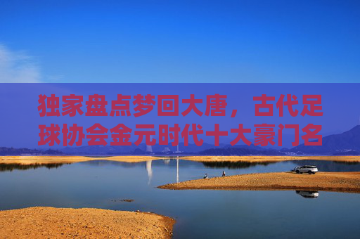 独家盘点梦回大唐,古代足球协会金元时代十大豪门名单排名