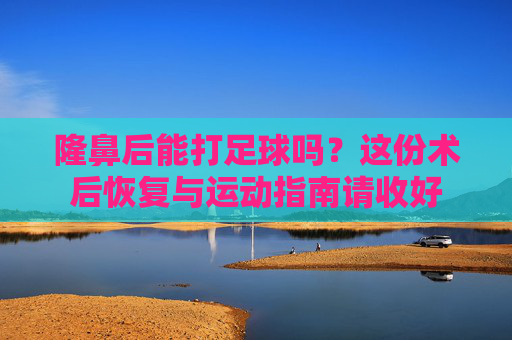 隆鼻后能打足球吗?这份术后恢复与运动指南请收好